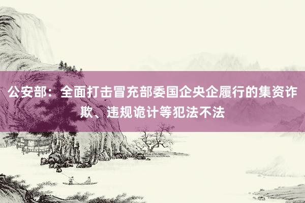 公安部：全面打击冒充部委国企央企履行的集资诈欺、违规诡计等犯法不法