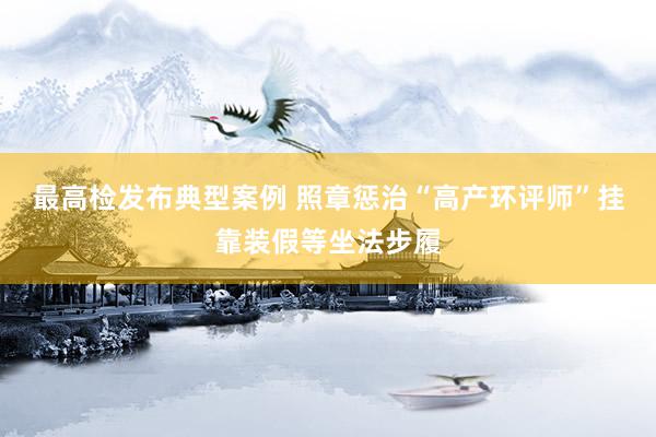 最高检发布典型案例 照章惩治“高产环评师”挂靠装假等坐法步履