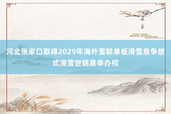 河北张家口取得2029年海外雪联单板滑雪息争放式滑雪世锦赛举办权