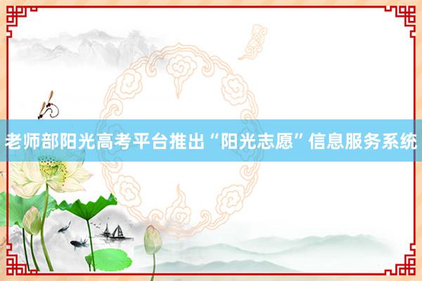 老师部阳光高考平台推出“阳光志愿”信息服务系统