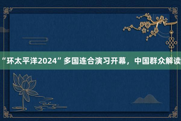 “环太平洋2024”多国连合演习开幕，中国群众解读
