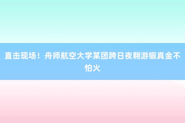 直击现场！舟师航空大学某团跨日夜翱游锻真金不怕火