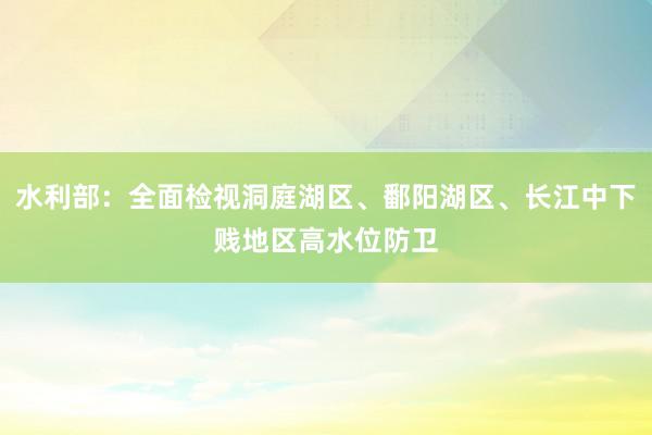 水利部：全面检视洞庭湖区、鄱阳湖区、长江中下贱地区高水位防卫