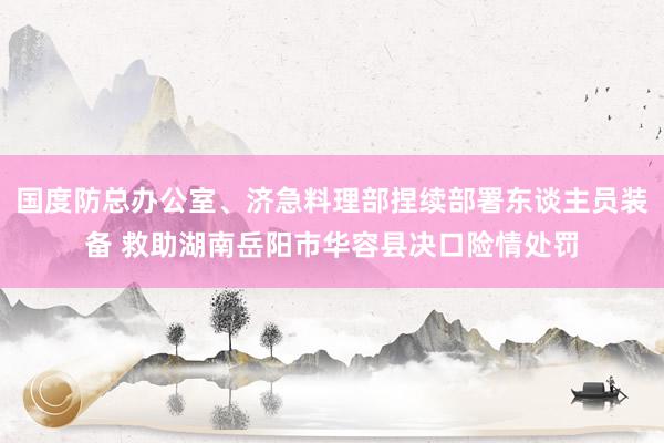 国度防总办公室、济急料理部捏续部署东谈主员装备 救助湖南岳阳市华容县决口险情处罚