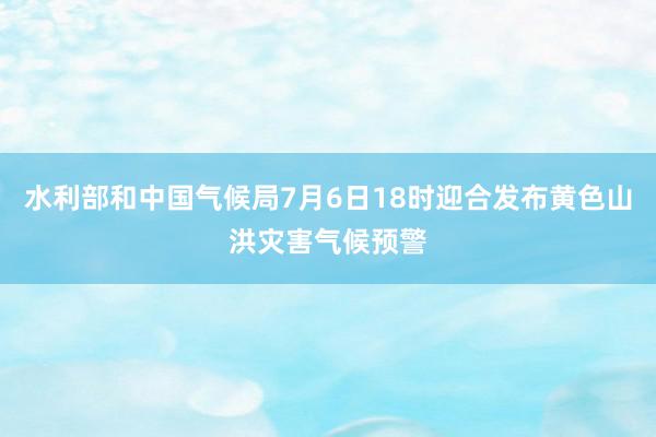 水利部和中国气候局7月6日18时迎合发布黄色山洪灾害气候预警