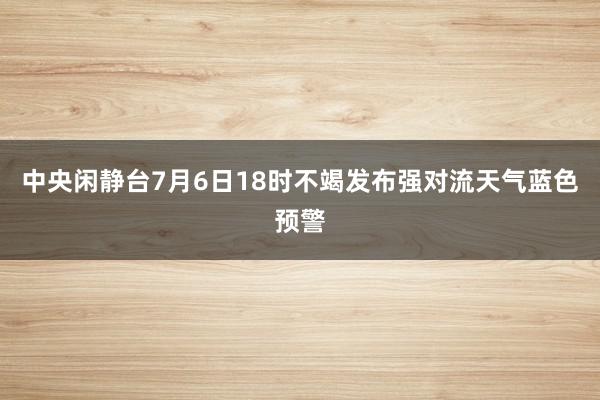 中央闲静台7月6日18时不竭发布强对流天气蓝色预警