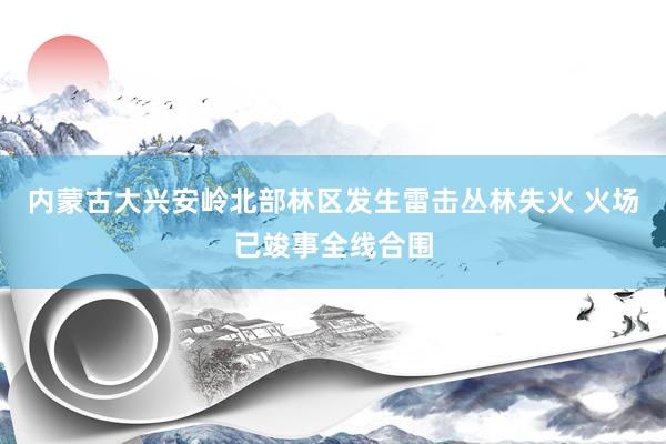 内蒙古大兴安岭北部林区发生雷击丛林失火 火场已竣事全线合围