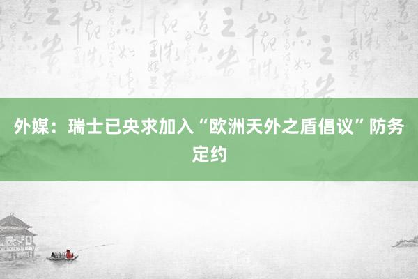 外媒：瑞士已央求加入“欧洲天外之盾倡议”防务定约