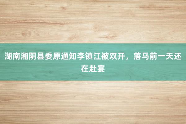 湖南湘阴县委原通知李镇江被双开，落马前一天还在赴宴