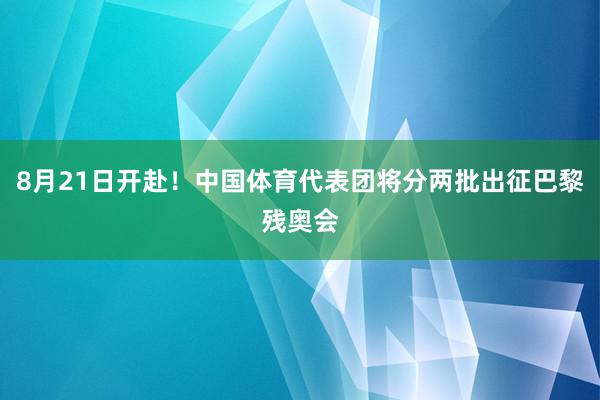 8月21日开赴！中国体育代表团将分两批出征巴黎残奥会