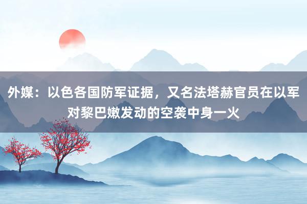 外媒：以色各国防军证据，又名法塔赫官员在以军对黎巴嫩发动的空袭中身一火