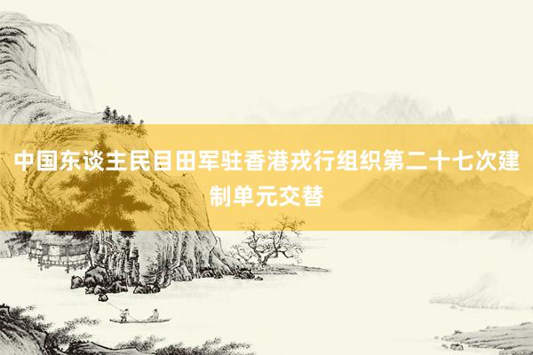 中国东谈主民目田军驻香港戎行组织第二十七次建制单元交替