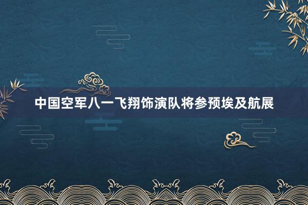 中国空军八一飞翔饰演队将参预埃及航展