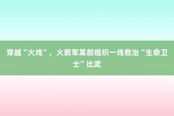 穿越“火线”，火箭军某部组织一线救治“生命卫士”比武