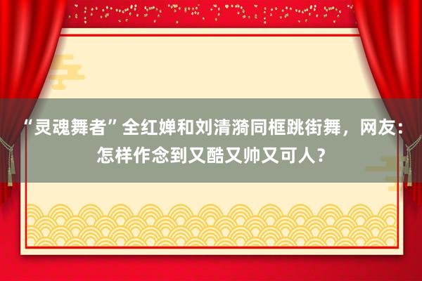 “灵魂舞者”全红婵和刘清漪同框跳街舞，网友：怎样作念到又酷又帅又可人？