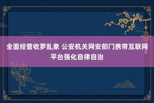 全面经管收罗乱象 公安机关网安部门携带互联网平台强化自律自治