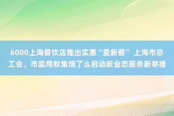 6000上海餐饮店推出实惠“爱新餐” 上海市总工会、市监局蚁集饿了么启动新业态服务新举措