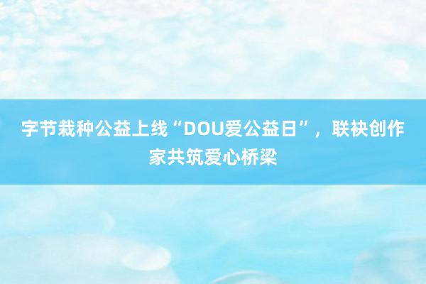 字节栽种公益上线“DOU爱公益日”，联袂创作家共筑爱心桥梁