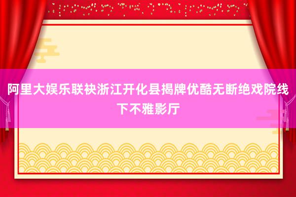 阿里大娱乐联袂浙江开化县揭牌优酷无断绝戏院线下不雅影厅