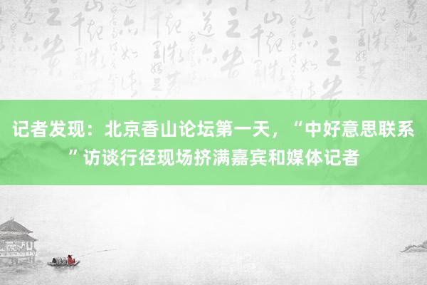 记者发现：北京香山论坛第一天，“中好意思联系”访谈行径现场挤满嘉宾和媒体记者