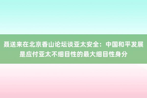 聂送来在北京香山论坛谈亚太安全：中国和平发展是应付亚太不细目性的最大细目性身分