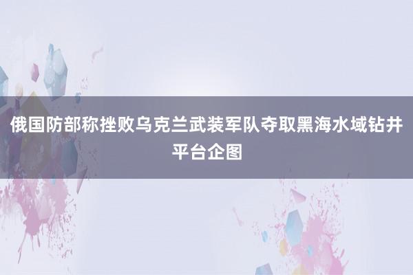 俄国防部称挫败乌克兰武装军队夺取黑海水域钻井平台企图