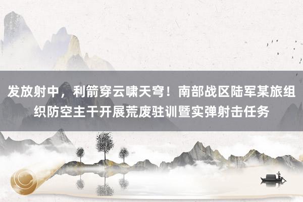 发放射中，利箭穿云啸天穹！南部战区陆军某旅组织防空主干开展荒废驻训暨实弹射击任务