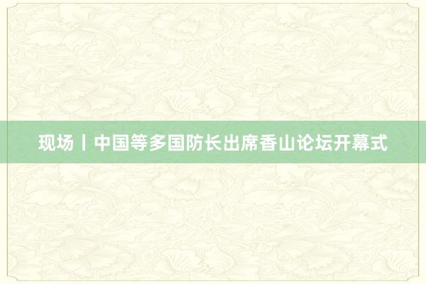 现场丨中国等多国防长出席香山论坛开幕式