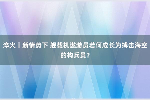 淬火丨新情势下 舰载机遨游员若何成长为搏击海空的构兵员？