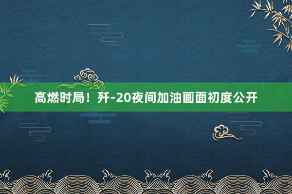 高燃时局！歼-20夜间加油画面初度公开